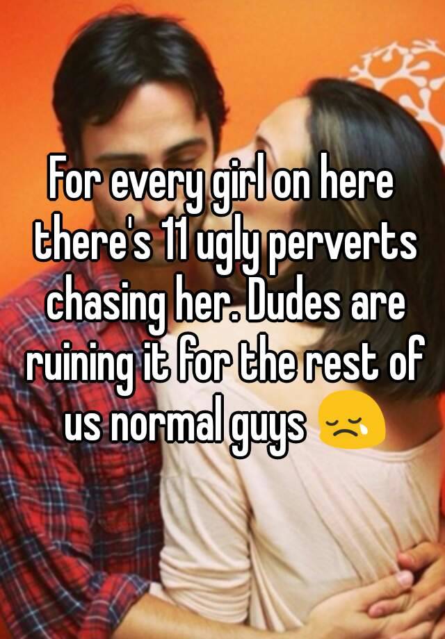 For every girl on here there's 11 ugly perverts chasing her. Dudes are ruining it for the rest of us normal guys 😢