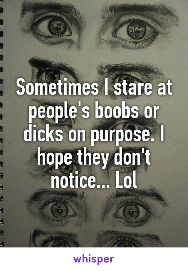 Sometimes I stare at people's boobs or dicks on purpose. I hope they don't notice... Lol