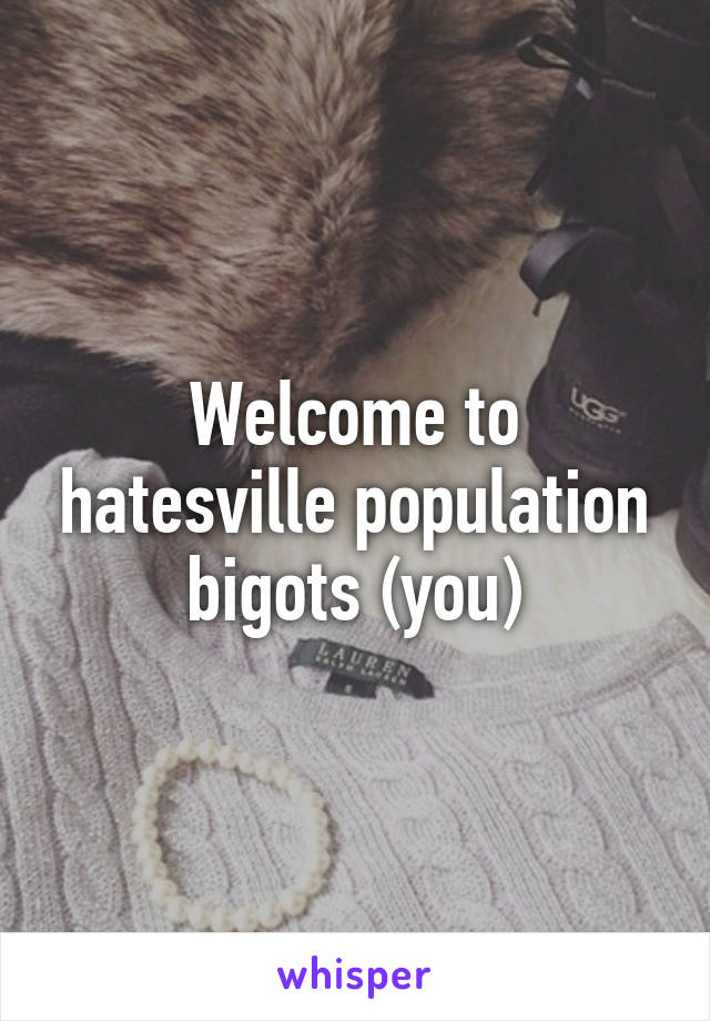 Welcome to hatesville population bigots (you)