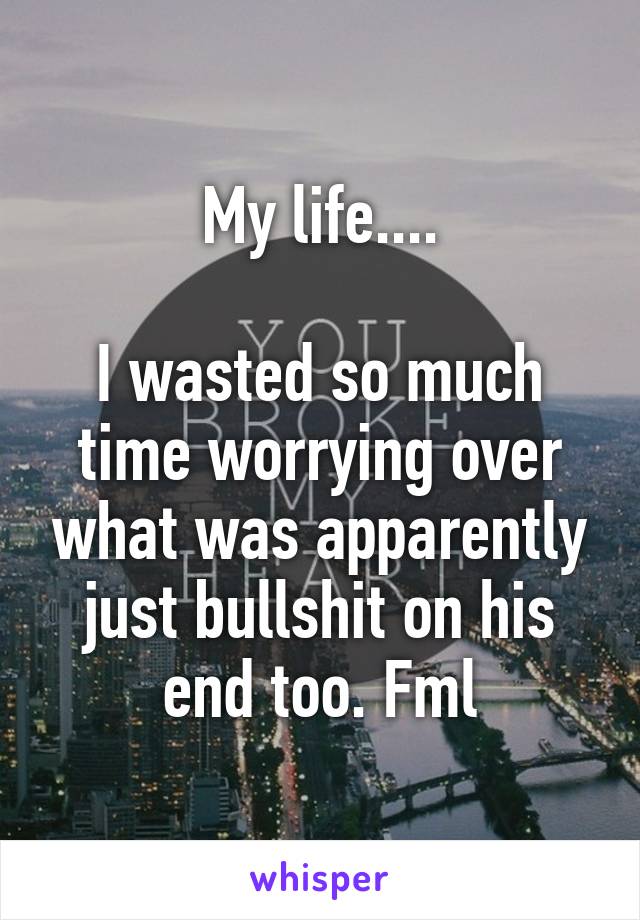 My life....

I wasted so much time worrying over what was apparently just bullshit on his end too. Fml