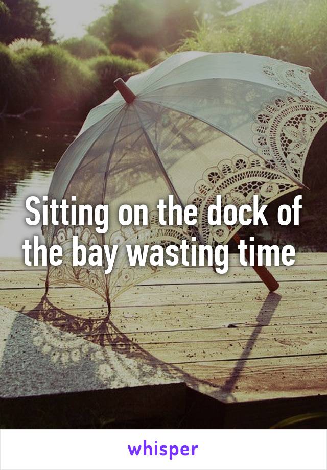 Sitting on the dock of the bay wasting time 