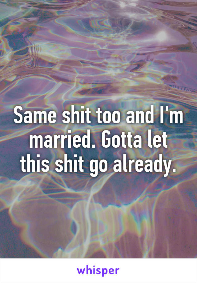 Same shit too and I'm married. Gotta let this shit go already.