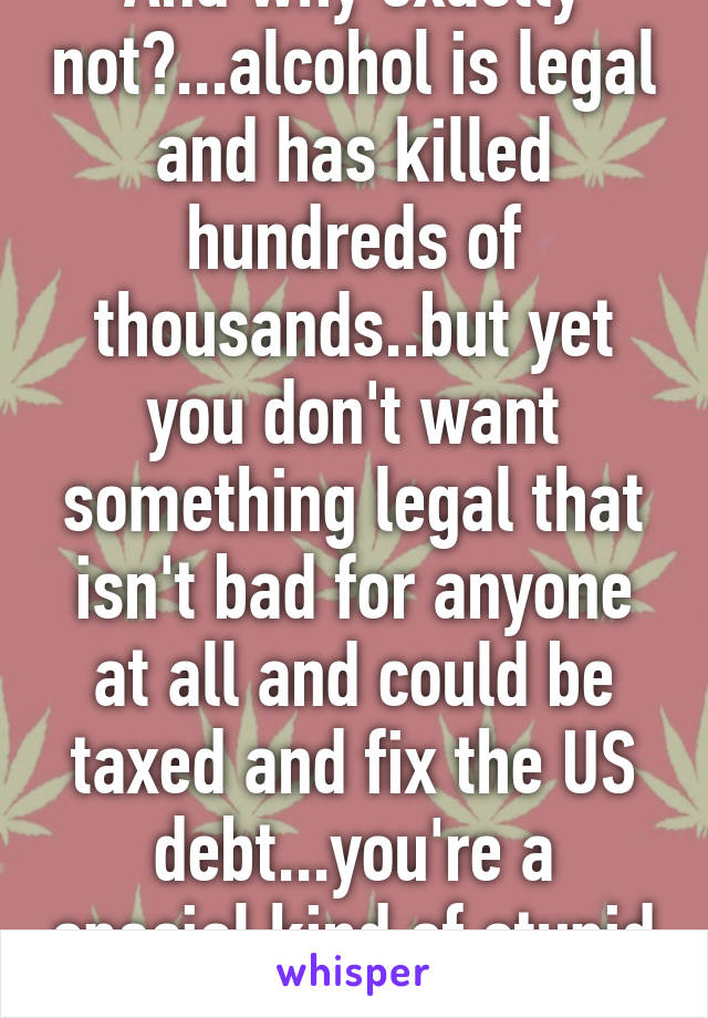 And why exactly not?...alcohol is legal and has killed hundreds of thousands..but yet you don't want something legal that isn't bad for anyone at all and could be taxed and fix the US debt...you're a special kind of stupid aren't ya? 