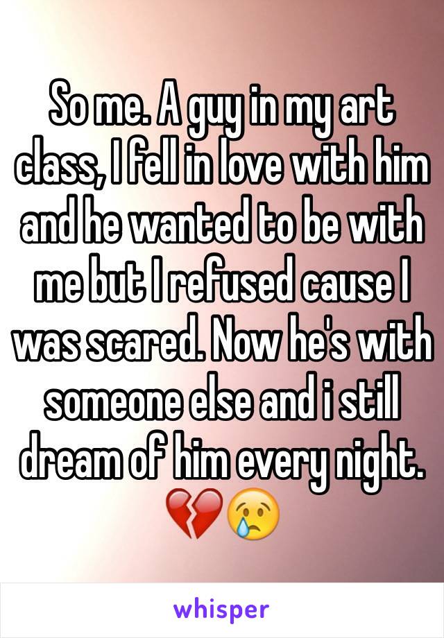 So me. A guy in my art class, I fell in love with him and he wanted to be with me but I refused cause I was scared. Now he's with someone else and i still dream of him every night. 💔😢