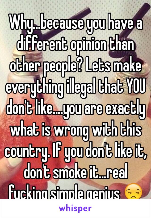 Why...because you have a different opinion than other people? Lets make everything illegal that YOU
don't like....you are exactly what is wrong with this country. If you don't like it, don't smoke it...real fucking simple genius 😒