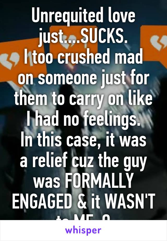 Unrequited love just....SUCKS.
I too crushed mad on someone just for them to carry on like I had no feelings.
In this case, it was a relief cuz the guy was FORMALLY ENGAGED & it WASN'T to ME :O