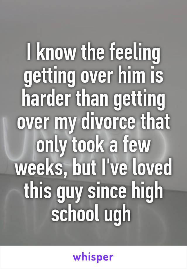 I know the feeling getting over him is harder than getting over my divorce that only took a few weeks, but I've loved this guy since high school ugh 