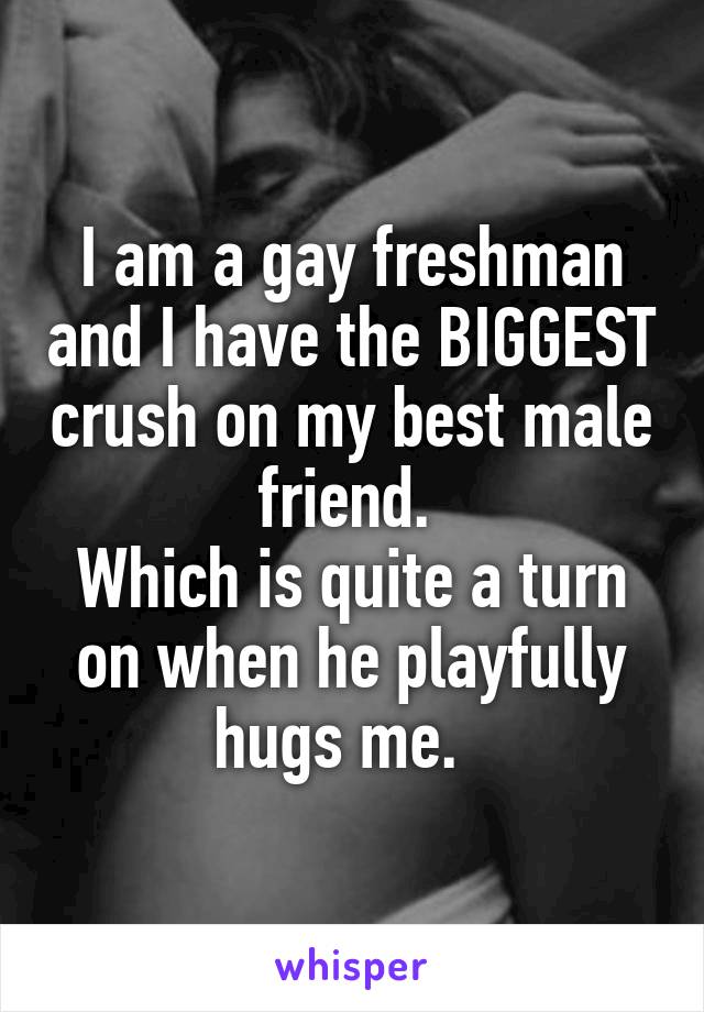 I am a gay freshman and I have the BIGGEST crush on my best male friend. 
Which is quite a turn on when he playfully hugs me.  