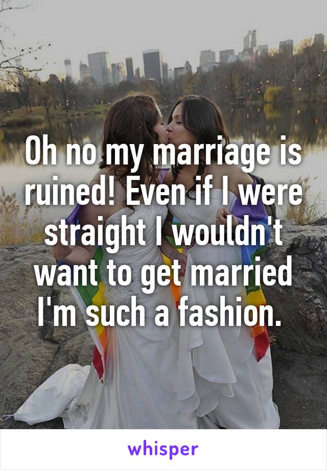 Oh no my marriage is ruined! Even if I were straight I wouldn't want to get married I'm such a fashion. 