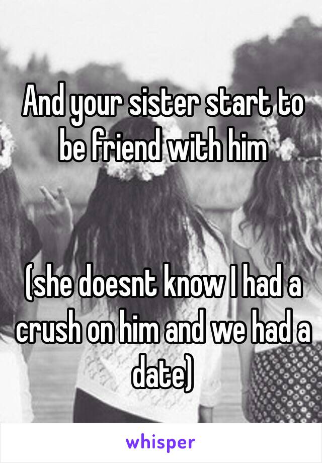 And your sister start to be friend with him


(she doesnt know I had a crush on him and we had a date)