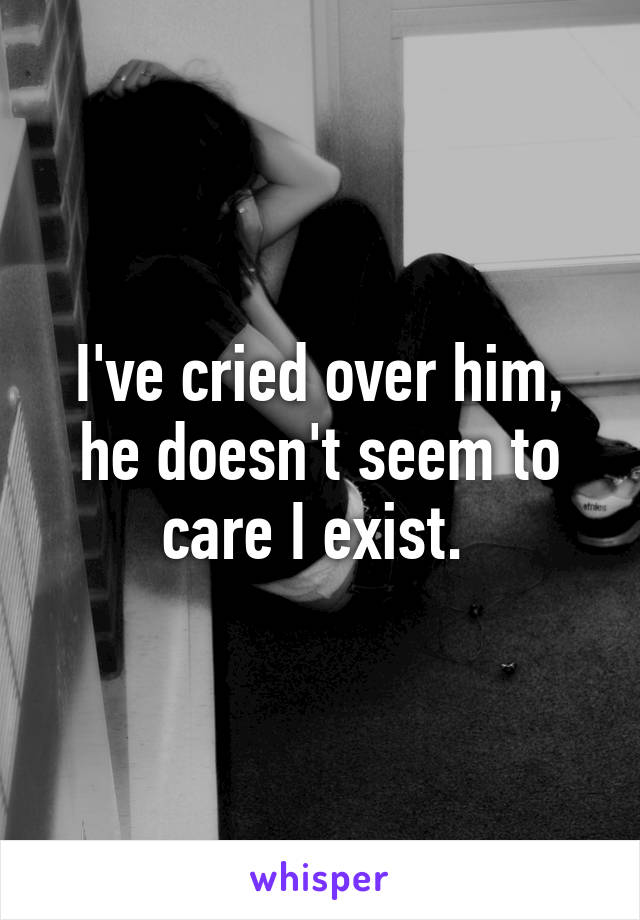 I've cried over him, he doesn't seem to care I exist. 