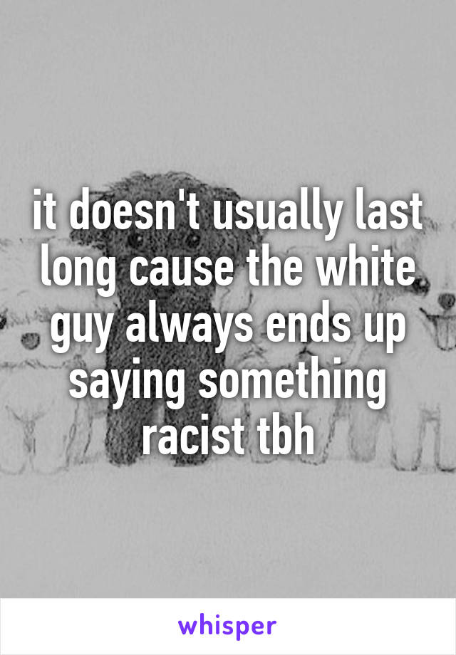 it doesn't usually last long cause the white guy always ends up saying something racist tbh