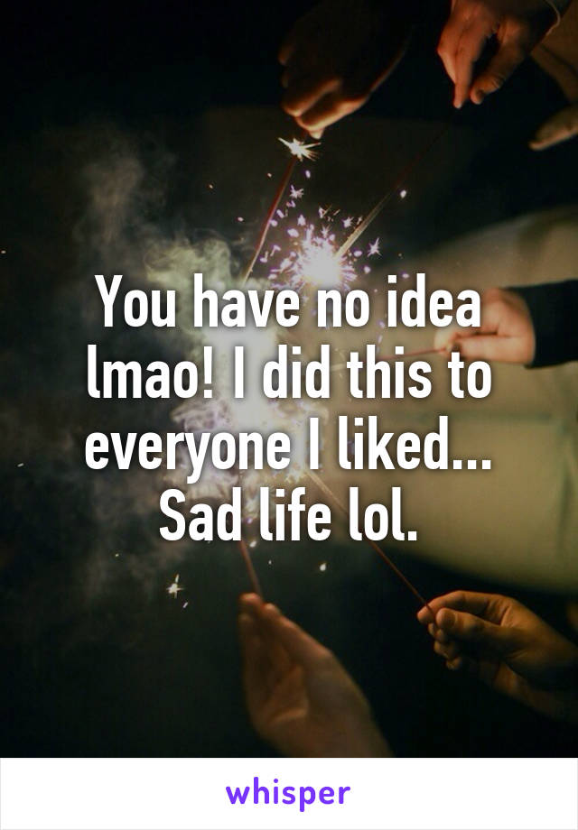 You have no idea lmao! I did this to everyone I liked... Sad life lol.