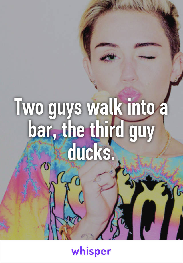 Two guys walk into a bar, the third guy ducks.