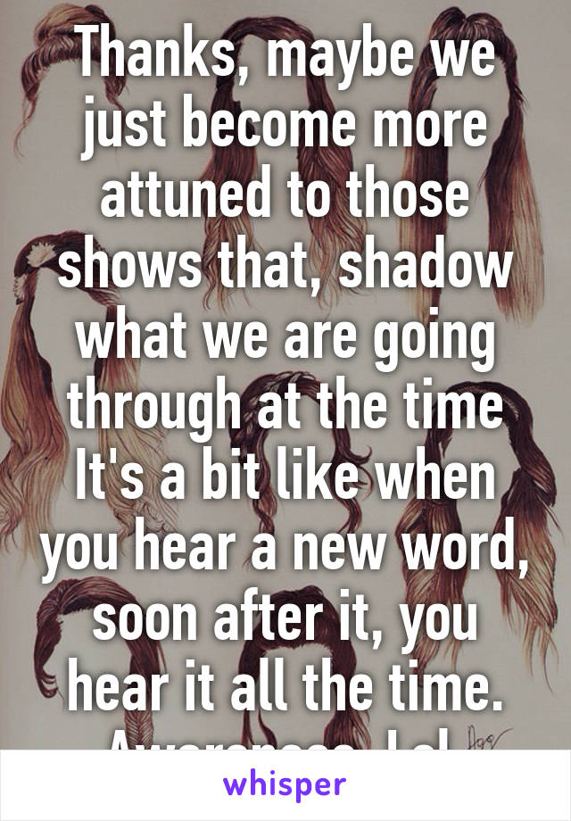 Thanks, maybe we just become more attuned to those shows that, shadow what we are going through at the time
It's a bit like when you hear a new word, soon after it, you hear it all the time.
Awareness. Lol 