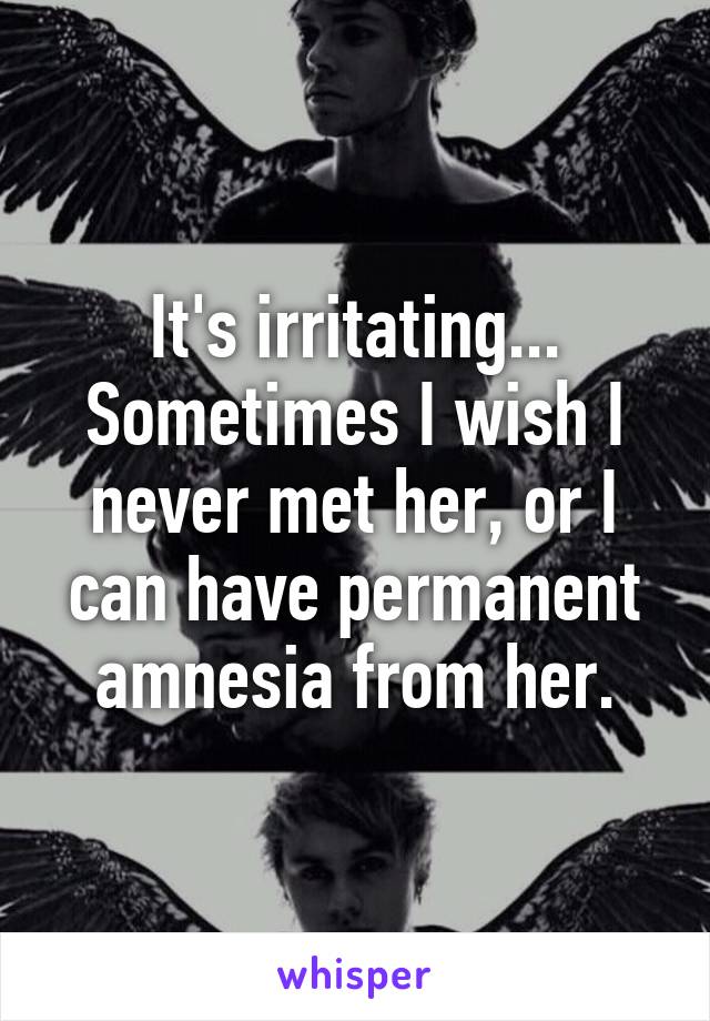 It's irritating... Sometimes I wish I never met her, or I can have permanent amnesia from her.