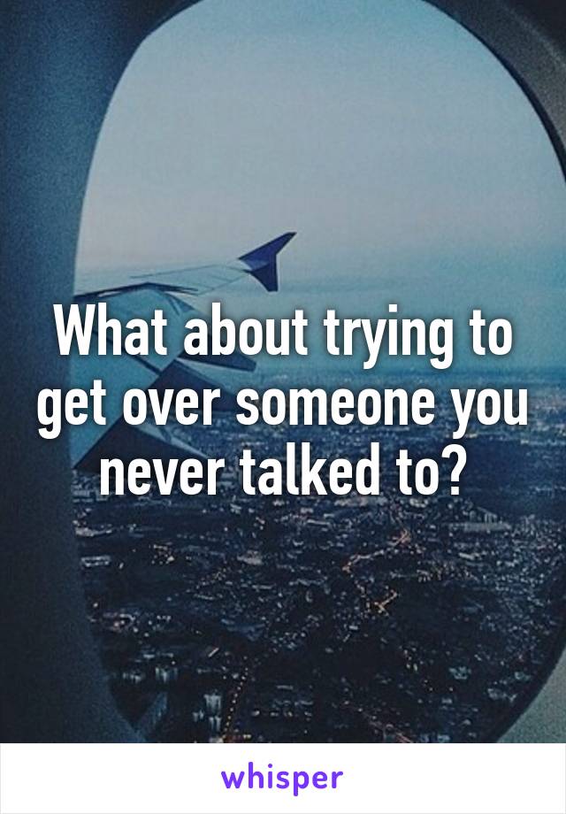 What about trying to get over someone you never talked to?