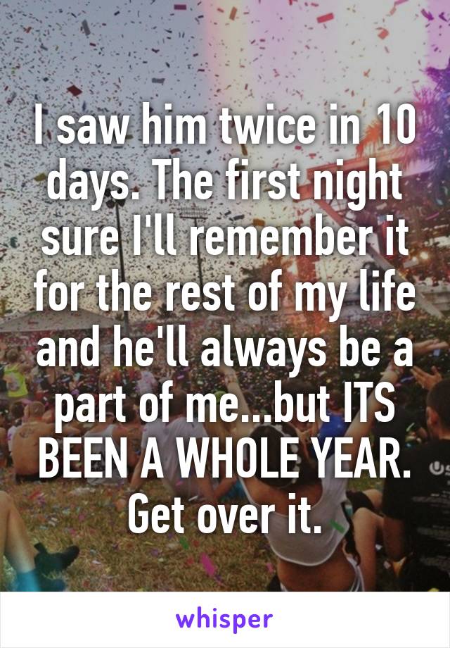 I saw him twice in 10 days. The first night sure I'll remember it for the rest of my life and he'll always be a part of me...but ITS BEEN A WHOLE YEAR. Get over it.