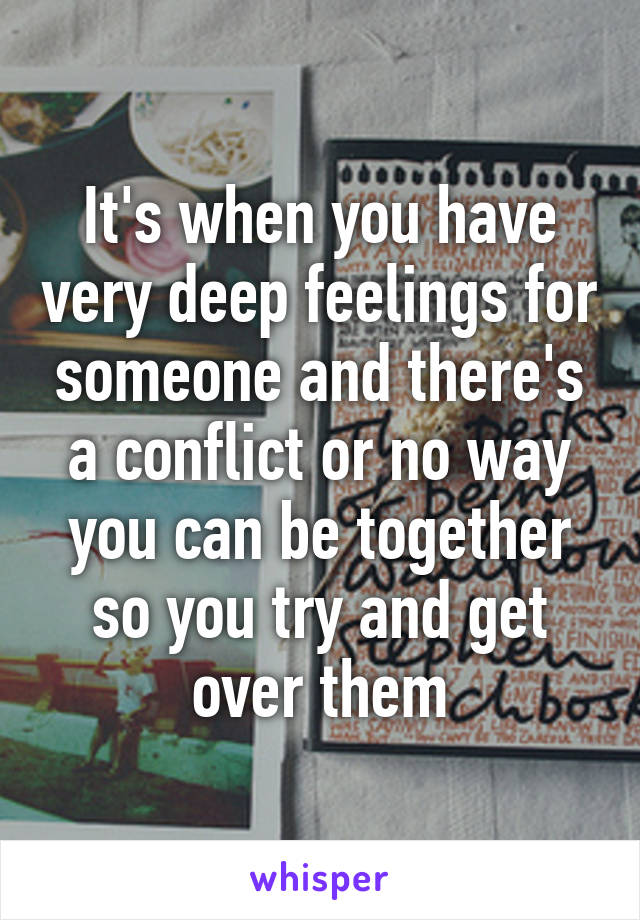 It's when you have very deep feelings for someone and there's a conflict or no way you can be together so you try and get over them