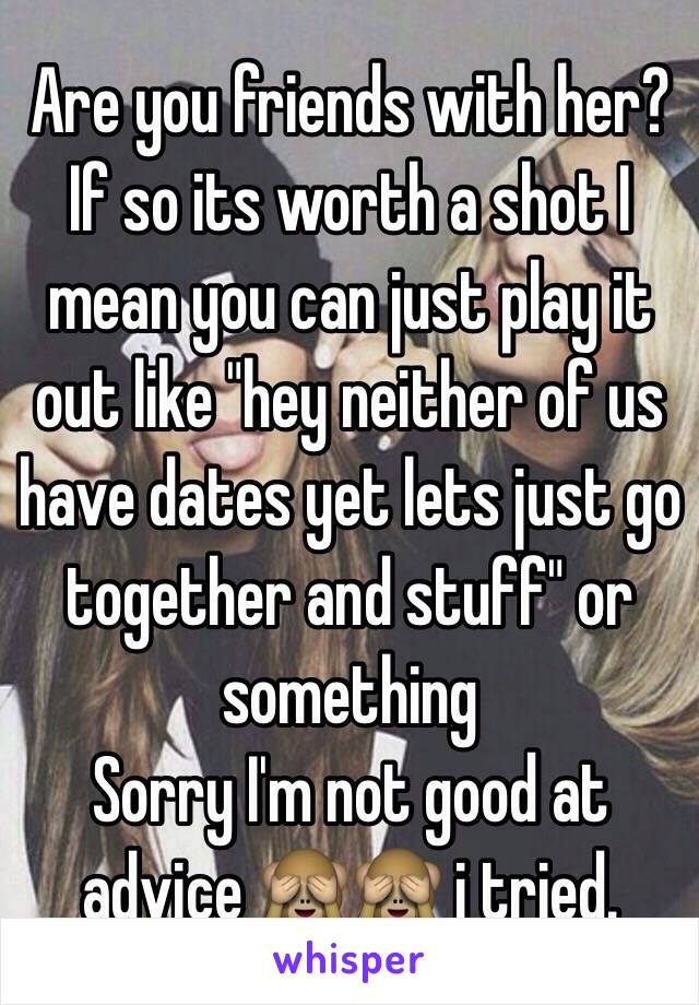 Are you friends with her? If so its worth a shot I mean you can just play it out like "hey neither of us have dates yet lets just go together and stuff" or something 
Sorry I'm not good at advice 🙈🙈 i tried.