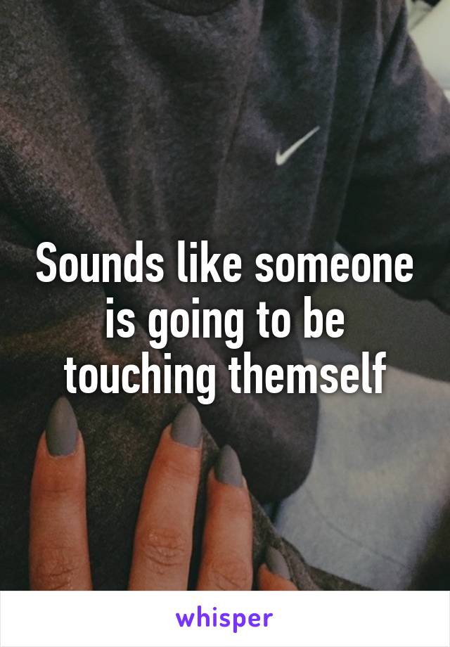 Sounds like someone is going to be touching themself