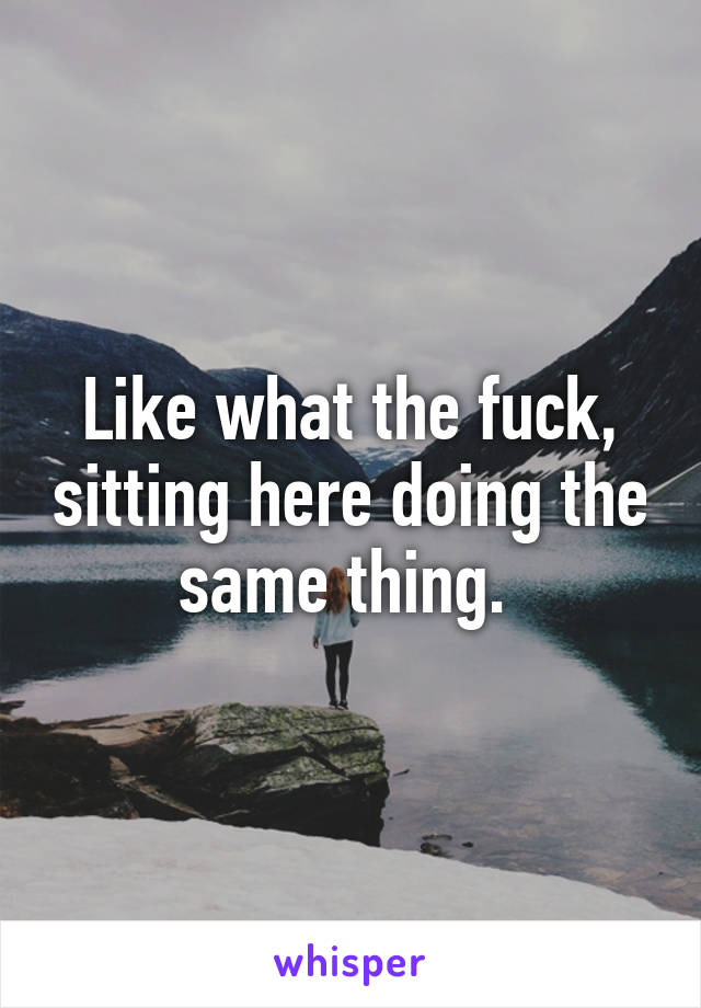 Like what the fuck, sitting here doing the same thing. 