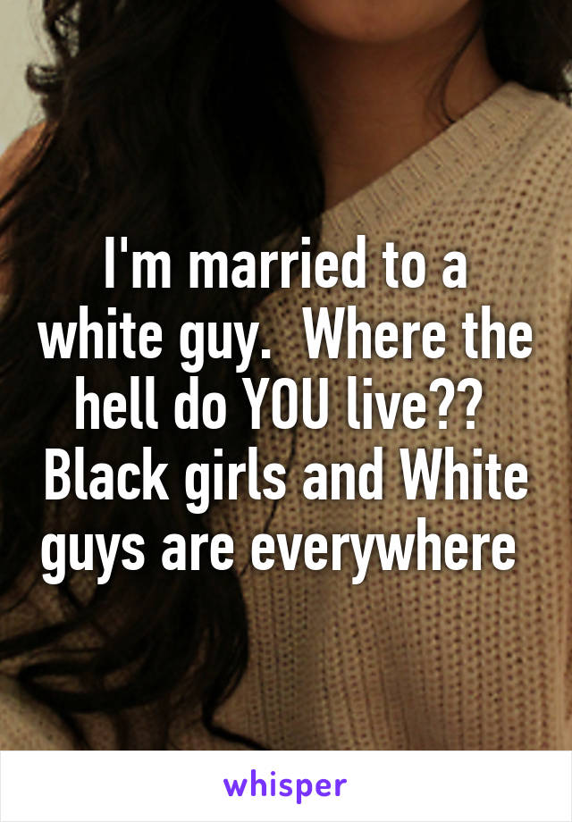 I'm married to a white guy.  Where the hell do YOU live??  Black girls and White guys are everywhere 