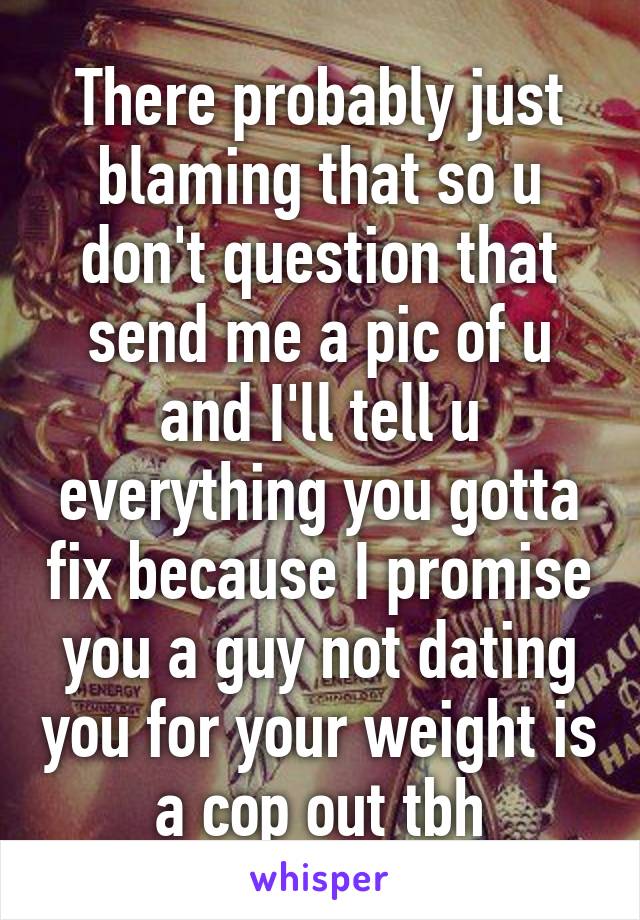 There probably just blaming that so u don't question that send me a pic of u and I'll tell u everything you gotta fix because I promise you a guy not dating you for your weight is a cop out tbh