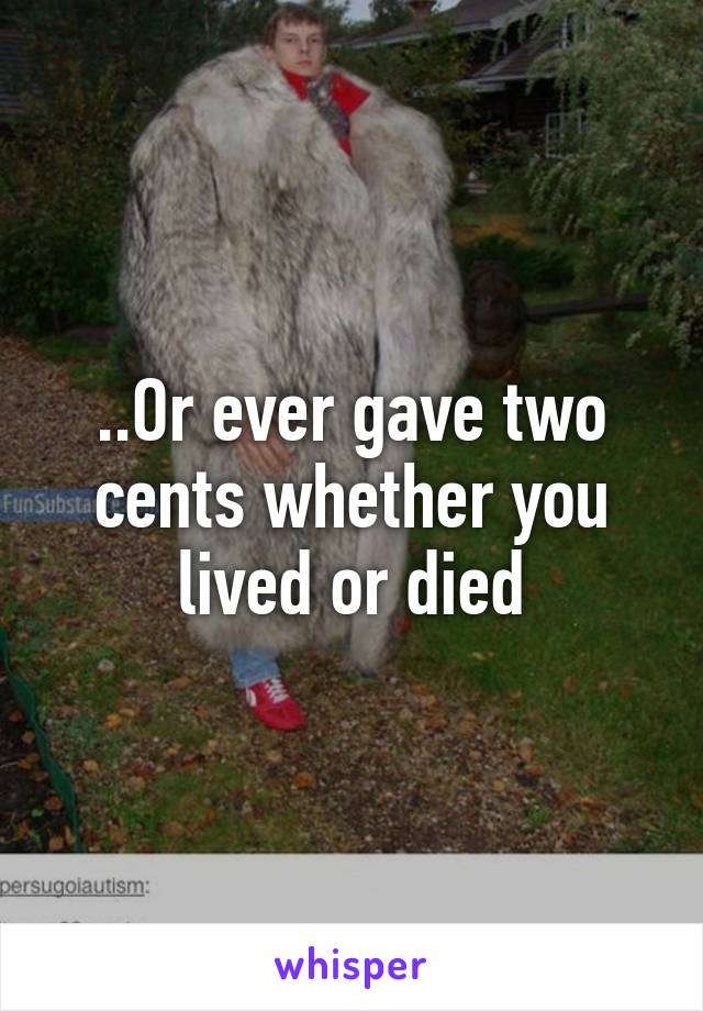 ..Or ever gave two cents whether you lived or died