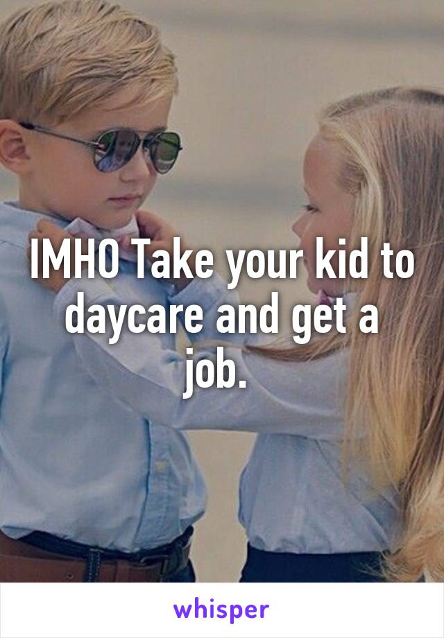 IMHO Take your kid to daycare and get a job. 