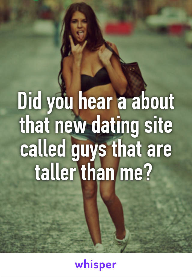 Did you hear a about that new dating site called guys that are taller than me? 