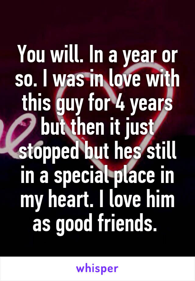 You will. In a year or so. I was in love with this guy for 4 years but then it just stopped but hes still in a special place in my heart. I love him as good friends. 