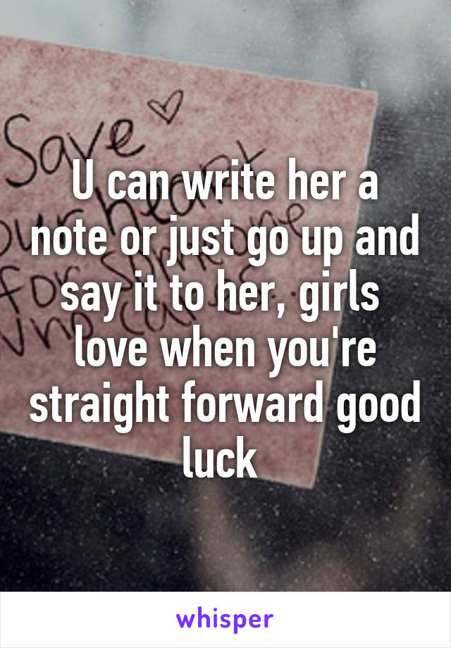 U can write her a note or just go up and say it to her, girls  love when you're straight forward good luck 