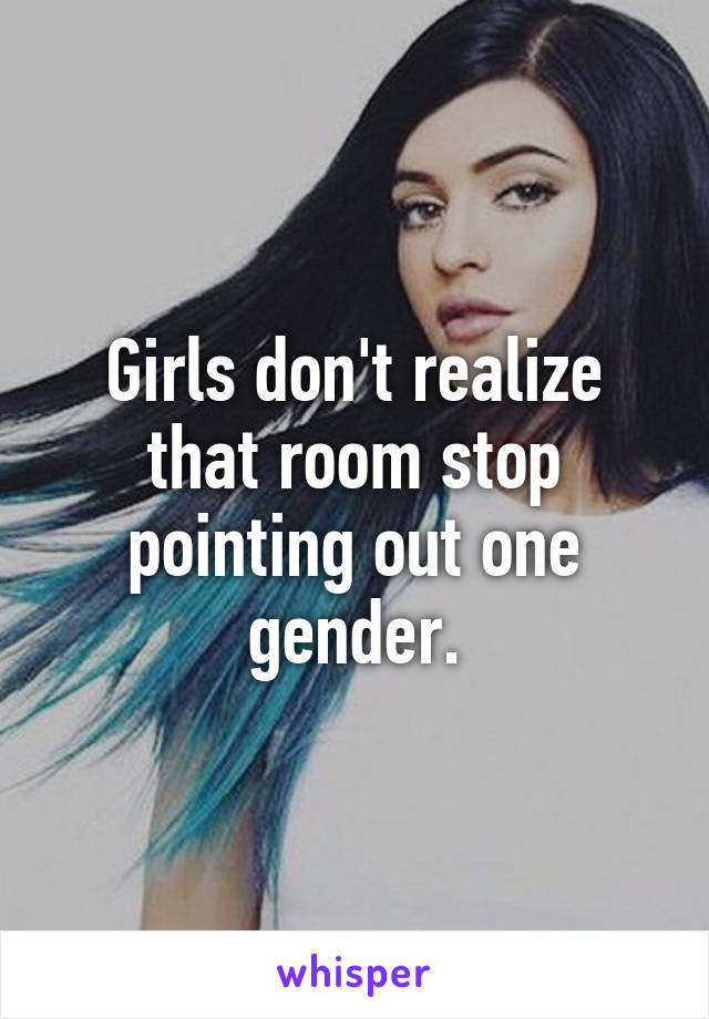 Girls don't realize that room stop pointing out one gender.