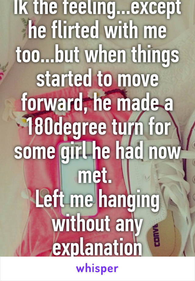 Ik the feeling...except he flirted with me too...but when things started to move forward, he made a 180degree turn for some girl he had now met. 
Left me hanging without any explanation whatsoever:(