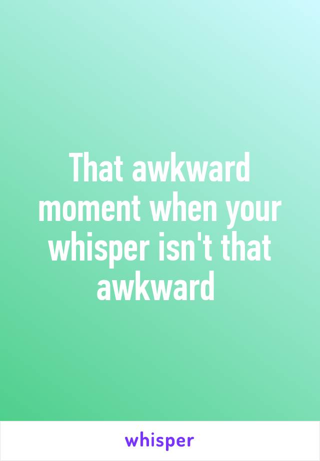 That awkward moment when your whisper isn't that awkward 