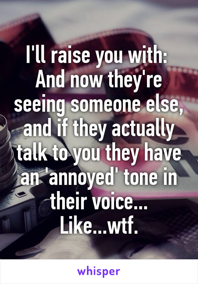 I'll raise you with: 
And now they're seeing someone else, and if they actually talk to you they have an 'annoyed' tone in their voice... Like...wtf.