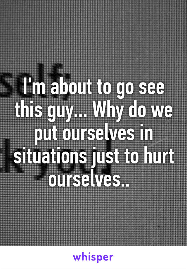 I'm about to go see this guy... Why do we put ourselves in situations just to hurt ourselves..  