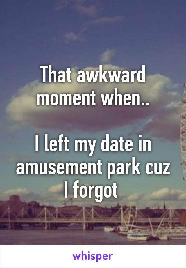 That awkward moment when..

I left my date in amusement park cuz I forgot 