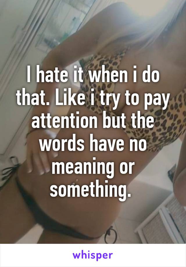 I hate it when i do that. Like i try to pay attention but the words have no meaning or something. 