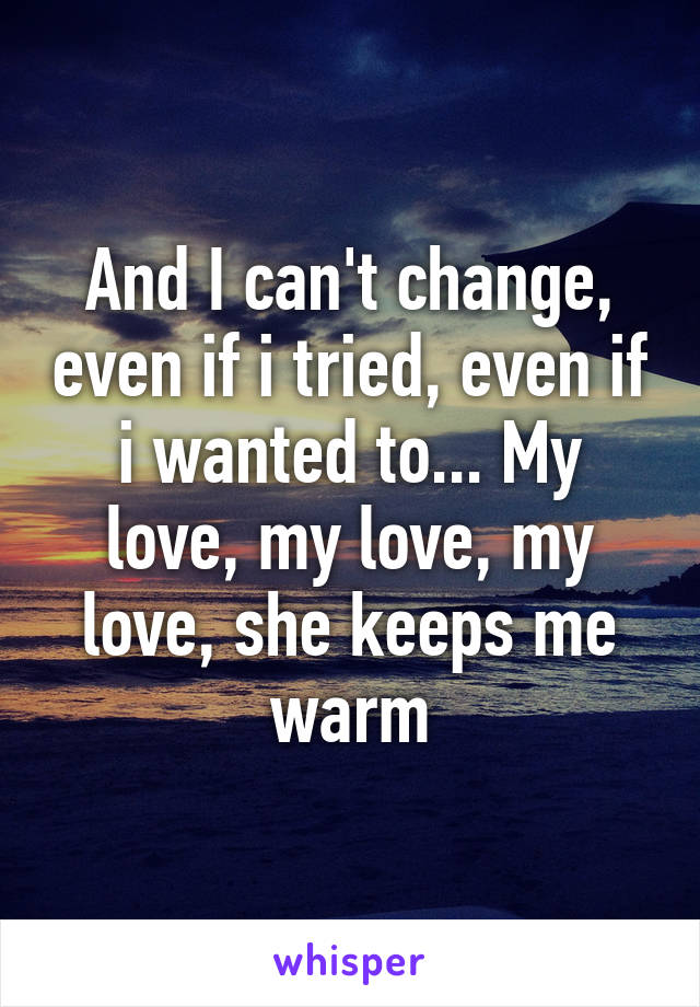 And I can't change, even if i tried, even if i wanted to... My love, my love, my love, she keeps me warm