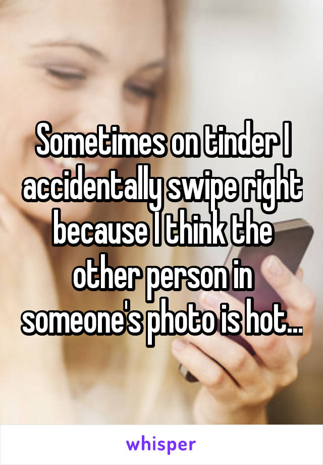 Sometimes on tinder I accidentally swipe right because I think the other person in someone's photo is hot...