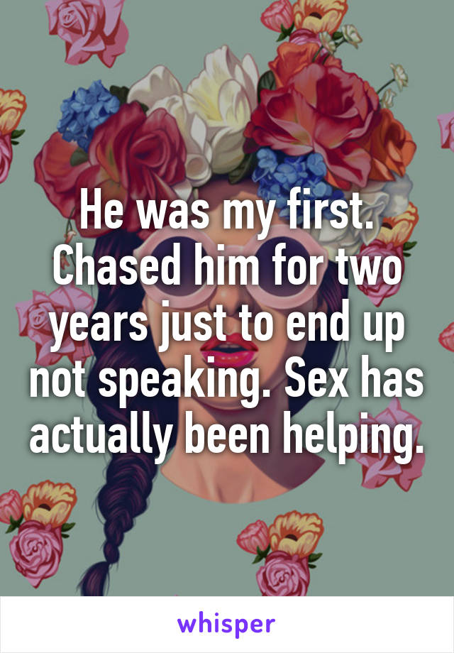 He was my first. Chased him for two years just to end up not speaking. Sex has actually been helping.