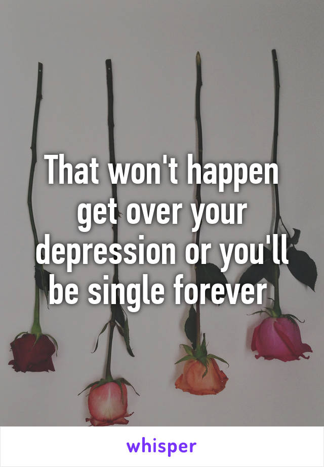 That won't happen get over your depression or you'll be single forever 