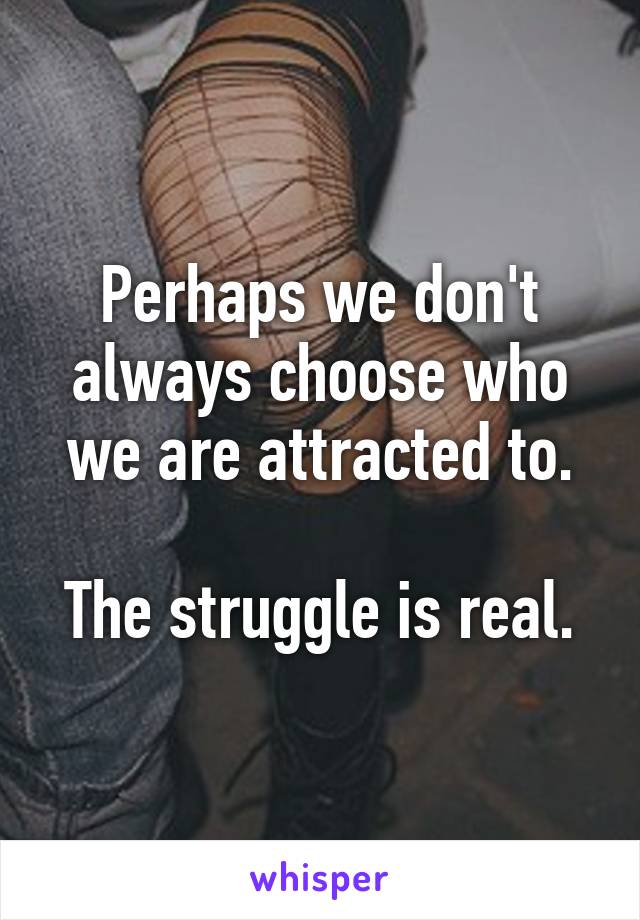 Perhaps we don't always choose who we are attracted to.

The struggle is real.