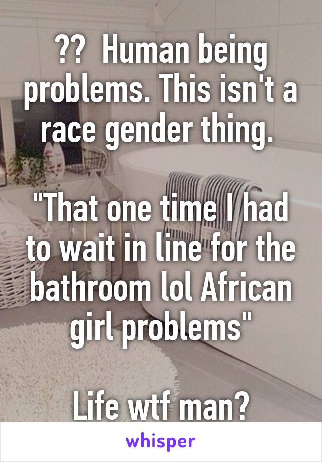 ??  Human being problems. This isn't a race gender thing. 

"That one time I had to wait in line for the bathroom lol African girl problems"

Life wtf man?