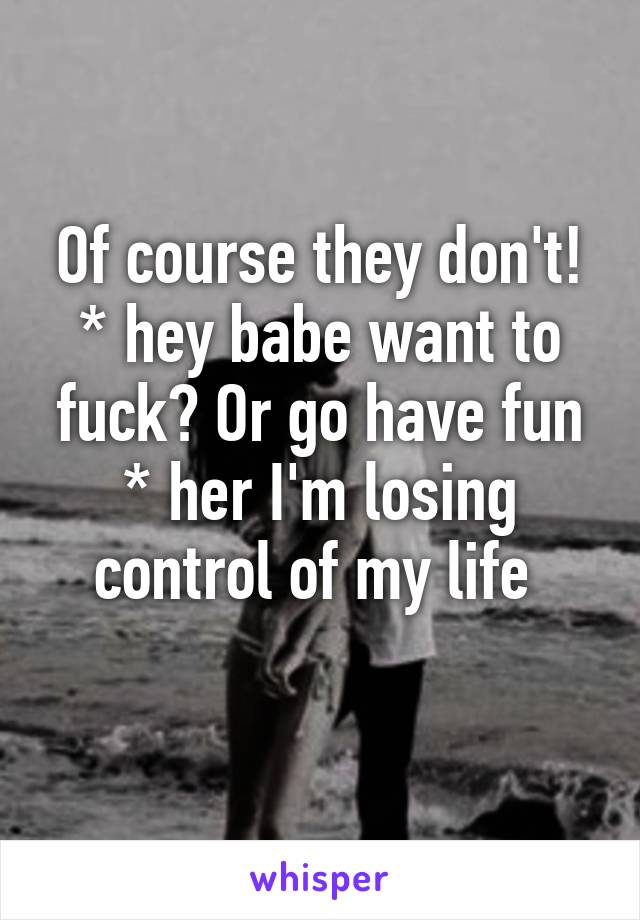 Of course they don't!
* hey babe want to fuck? Or go have fun
* her I'm losing control of my life 
