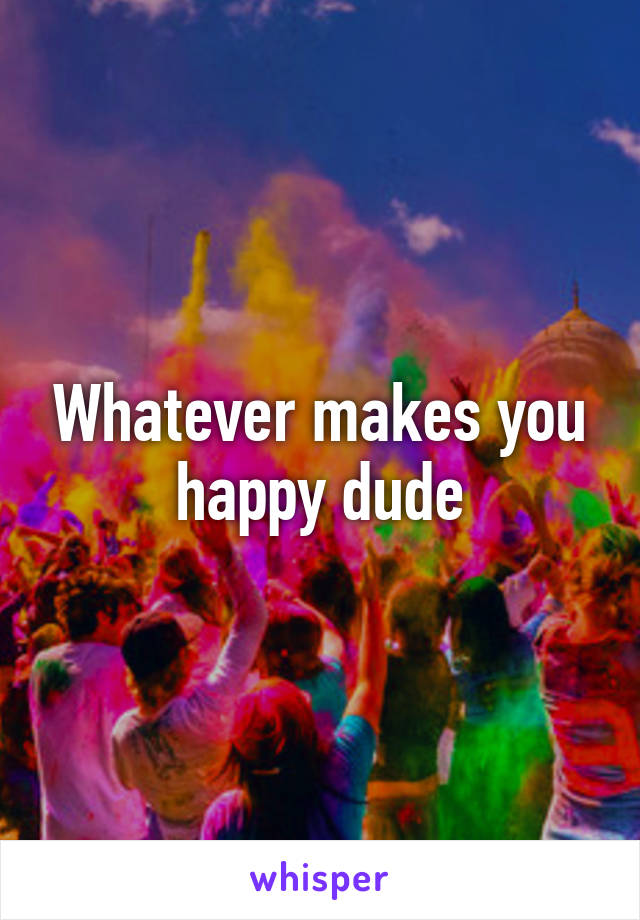 Whatever makes you happy dude