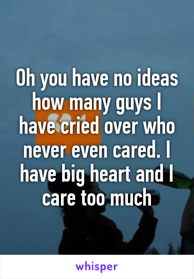 Oh you have no ideas how many guys I have cried over who never even cared. I have big heart and I care too much