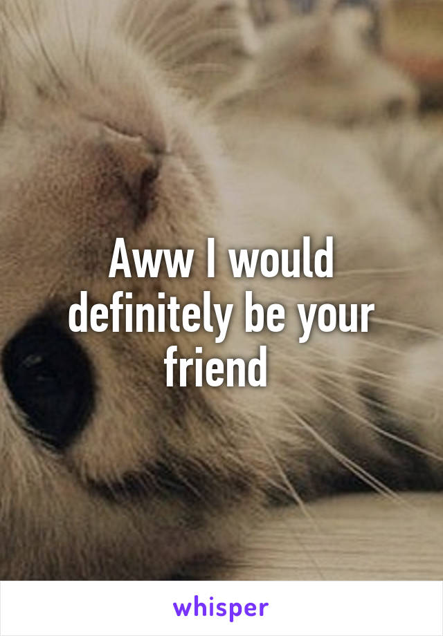 Aww I would definitely be your friend 